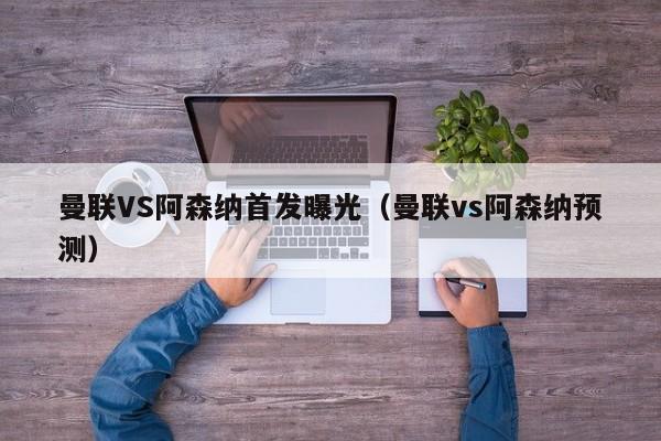 曼联VS阿森纳首发曝光（曼联vs阿森纳预测）