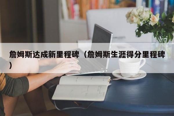 詹姆斯达成新里程碑（詹姆斯生涯得分里程碑）