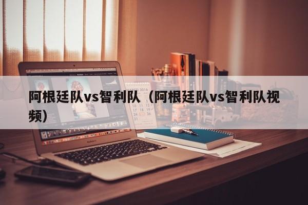 阿根廷队vs智利队（阿根廷队vs智利队视频）