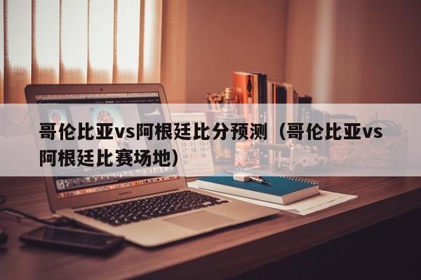 哥伦比亚vs阿根廷比分预测（哥伦比亚vs阿根廷比赛场地）