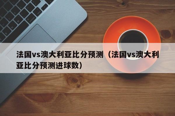 法国vs澳大利亚比分预测（法国vs澳大利亚比分预测进球数）