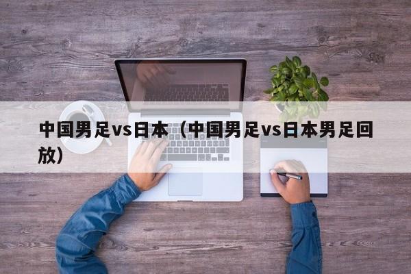 中国男足vs日本（中国男足vs日本男足回放）