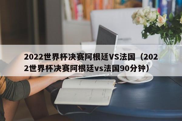 2022世界杯决赛阿根廷VS法国（2022世界杯决赛阿根廷vs法国90分钟）