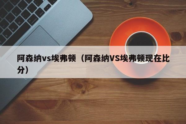 阿森纳vs埃弗顿（阿森纳VS埃弗顿现在比分）