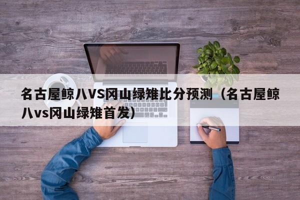 名古屋鲸八VS冈山绿雉比分预测（名古屋鲸八vs冈山绿雉首发）