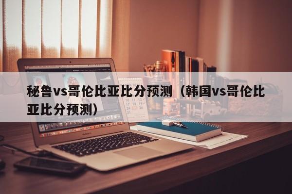 秘鲁vs哥伦比亚比分预测（韩国vs哥伦比亚比分预测）