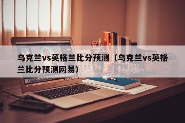 乌克兰vs英格兰比分预测（乌克兰vs英格兰比分预测网易）