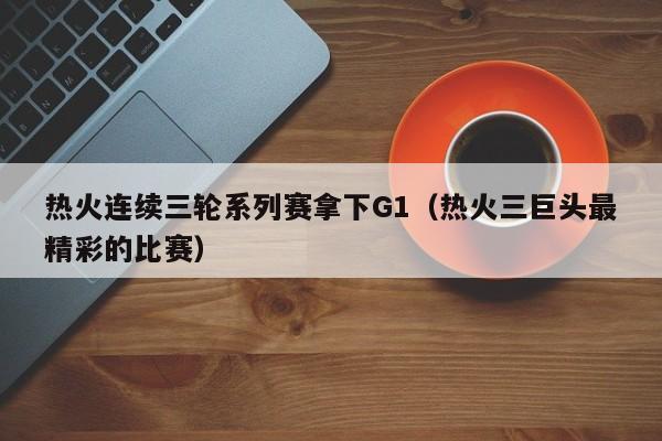 热火连续三轮系列赛拿下G1（热火三巨头最精彩的比赛）