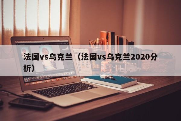 法国vs乌克兰（法国vs乌克兰2020分析）