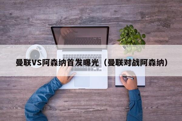 曼联VS阿森纳首发曝光（曼联对战阿森纳）