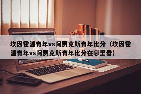 埃因霍温青年vs阿贾克斯青年比分（埃因霍温青年vs阿贾克斯青年比分在哪里看）