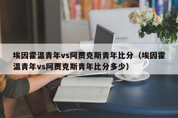 埃因霍温青年vs阿贾克斯青年比分（埃因霍温青年vs阿贾克斯青年比分多少）