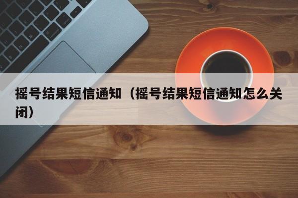 摇号结果短信通知（摇号结果短信通知怎么关闭）