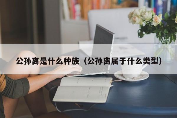 公孙离是什么种族（公孙离属于什么类型）