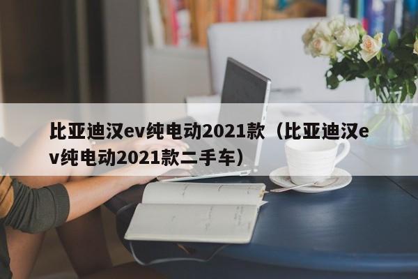 比亚迪汉ev纯电动2021款（比亚迪汉ev纯电动2021款二手车）