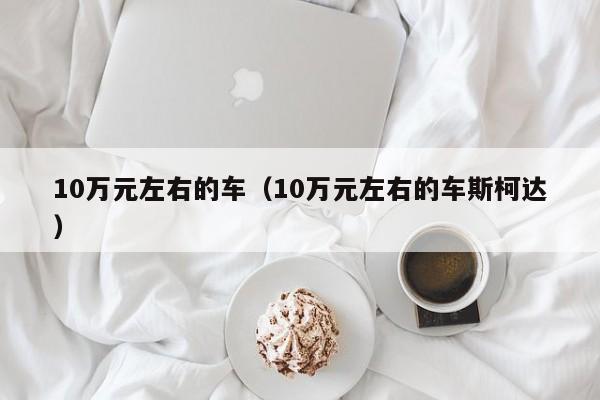 10万元左右的车（10万元左右的车斯柯达）