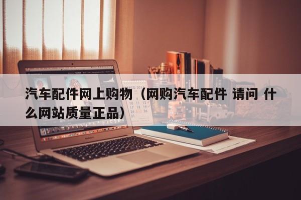 汽车配件网上购物（网购汽车配件 请问 什么网站质量正品）