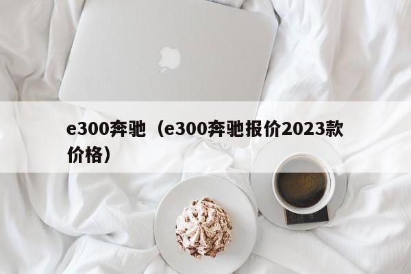 e300奔驰（e300奔驰报价2023款价格）