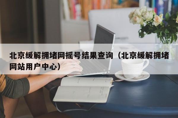 北京缓解拥堵网摇号结果查询（北京缓解拥堵网站用户中心）