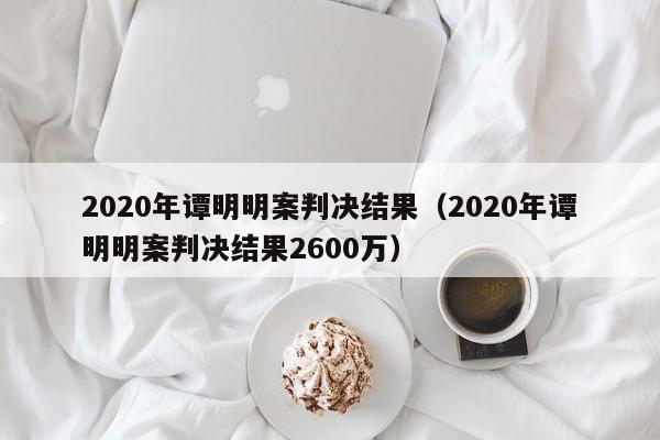 2020年谭明明案判决结果（2020年谭明明案判决结果2600万）