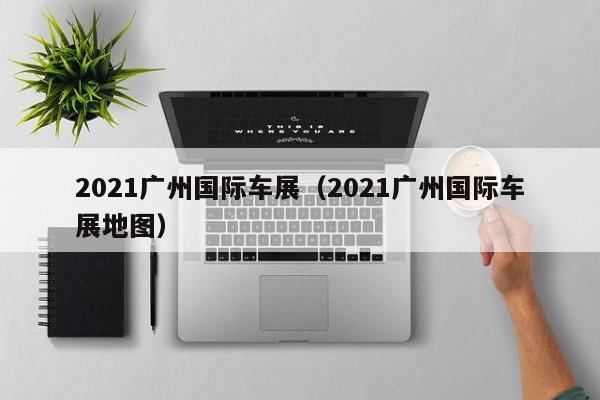 2021广州国际车展（2021广州国际车展地图）