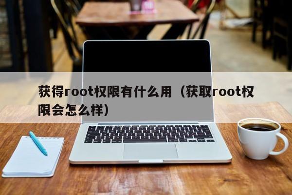 获得root权限有什么用（获取root权限会怎么样）