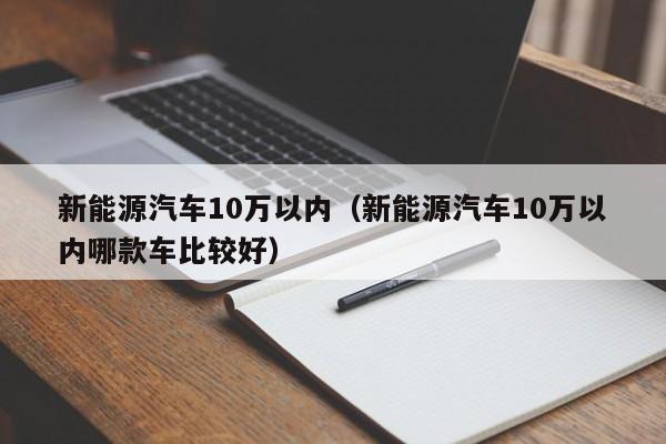 新能源汽车10万以内（新能源汽车10万以内哪款车比较好）