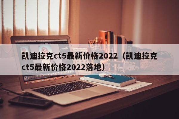 凯迪拉克ct5最新价格2022（凯迪拉克ct5最新价格2022落地）