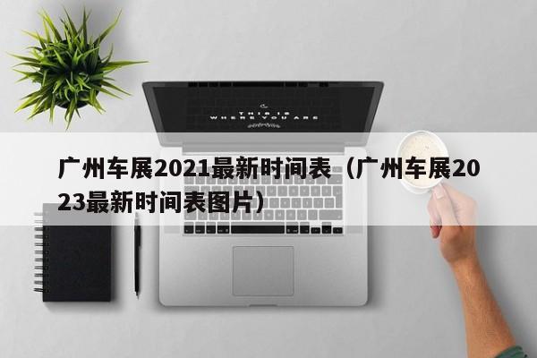 广州车展2021最新时间表（广州车展2023最新时间表图片）