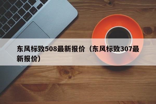 东风标致508最新报价（东风标致307最新报价）