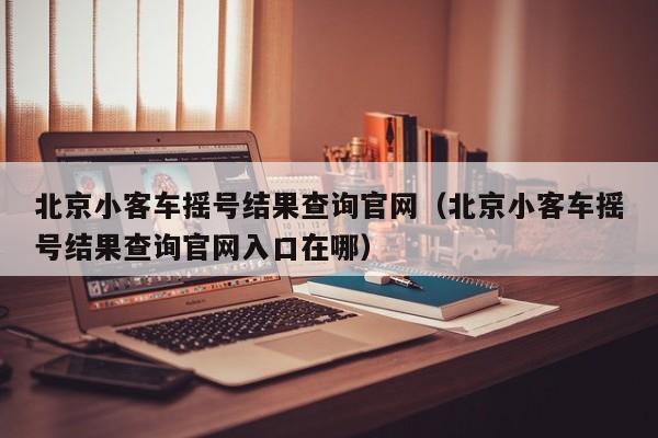 北京小客车摇号结果查询官网（北京小客车摇号结果查询官网入口在哪）