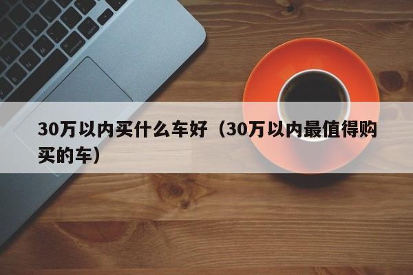 30万以内买什么车好（30万以内最值得购买的车）