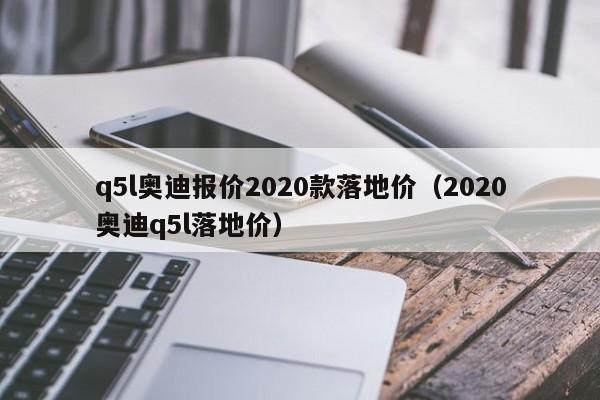 q5l奥迪报价2020款落地价（2020奥迪q5l落地价）