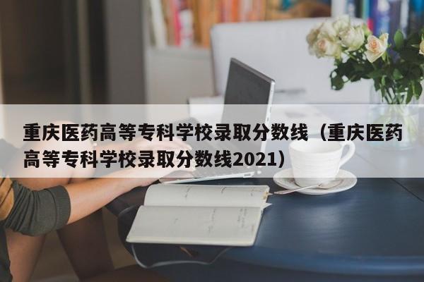 重庆医药高等专科学校录取分数线（重庆医药高等专科学校录取分数线2021）