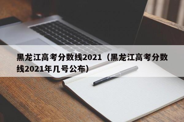 黑龙江高考分数线2021（黑龙江高考分数线2021年几号公布）