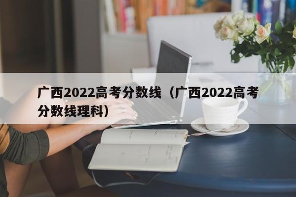 广西2022高考分数线（广西2022高考分数线理科）