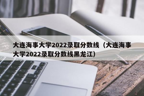 大连海事大学2022录取分数线（大连海事大学2022录取分数线黑龙江）