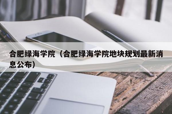 合肥绿海学院（合肥绿海学院地块规划最新消息公布）