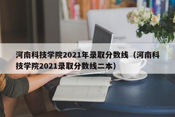 河南科技学院2021年录取分数线（河南科技学院2021录取分数线二本）