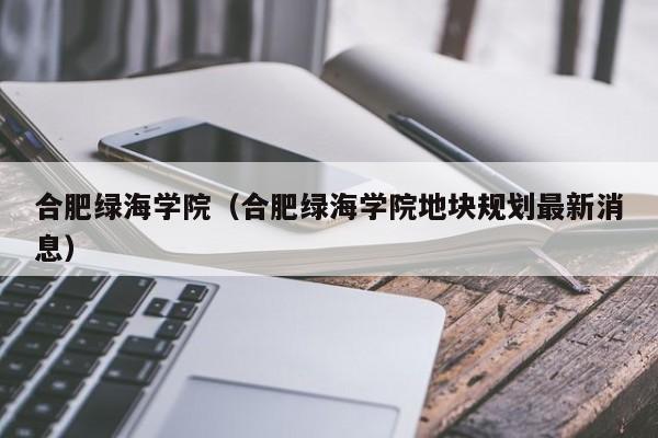 合肥绿海学院（合肥绿海学院地块规划最新消息）