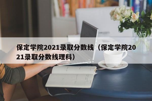 保定学院2021录取分数线（保定学院2021录取分数线理科）