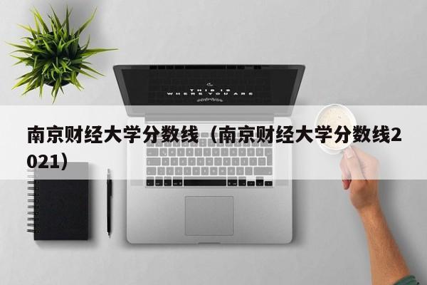 南京财经大学分数线（南京财经大学分数线2021）