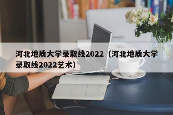 河北地质大学录取线2022（河北地质大学录取线2022艺术）