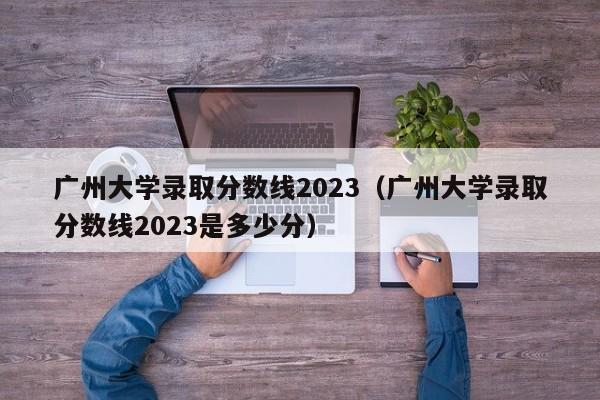 广州大学录取分数线2023（广州大学录取分数线2023是多少分）