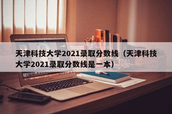 天津科技大学2021录取分数线（天津科技大学2021录取分数线是一本）