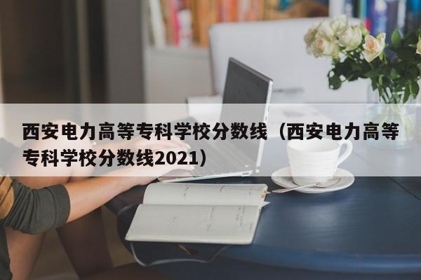 西安电力高等专科学校分数线（西安电力高等专科学校分数线2021）