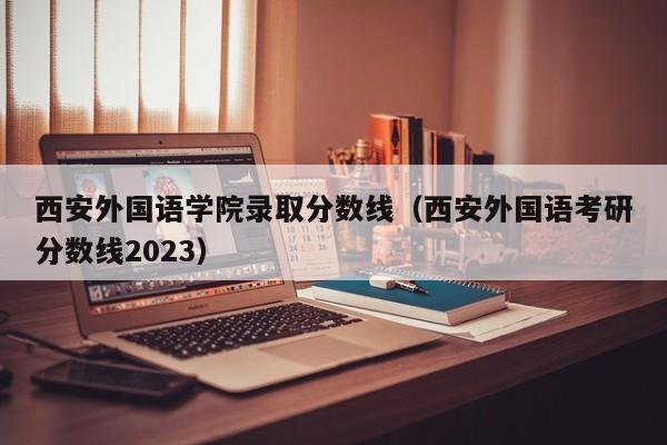 西安外国语学院录取分数线（西安外国语考研分数线2023）