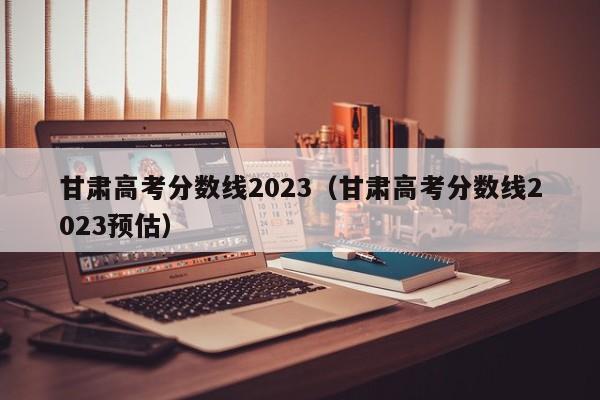 甘肃高考分数线2023（甘肃高考分数线2023预估）