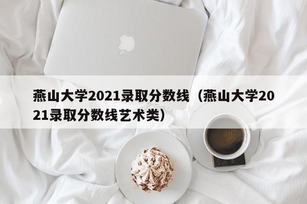 燕山大学2021录取分数线（燕山大学2021录取分数线艺术类）