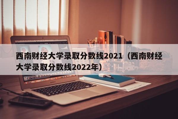 西南财经大学录取分数线2021（西南财经大学录取分数线2022年）